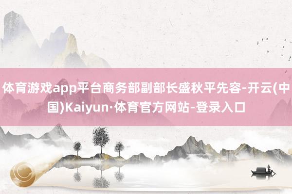 体育游戏app平台商务部副部长盛秋平先容-开云(中国)Kaiyun·体育官方网站-登录入口
