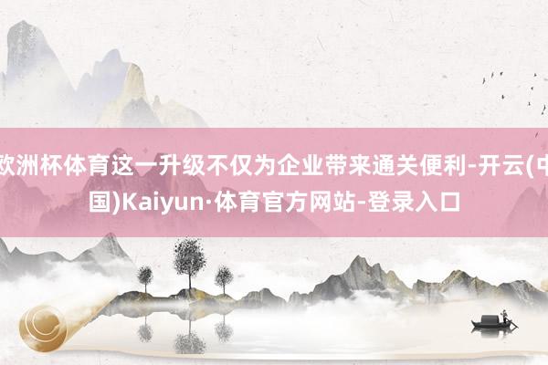 欧洲杯体育这一升级不仅为企业带来通关便利-开云(中国)Kaiyun·体育官方网站-登录入口